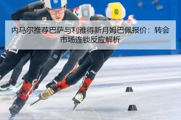 内马尔推荐巴萨与利雅得新月姆巴佩报价：转会市场连锁反应解析