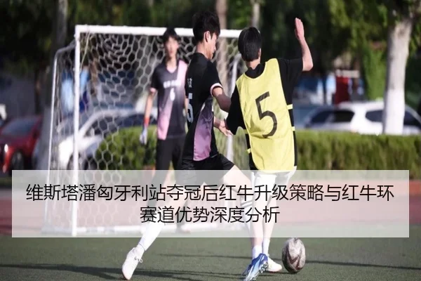 维斯塔潘匈牙利站夺冠后红牛升级策略与红牛环赛道优势深度分析